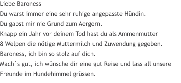 Liebe Baroness Du warst immer eine sehr ruhige angepasste Hndin. Du gabst mir nie Grund zum Aergern. Knapp ein Jahr vor deinem Tod hast du als Ammenmutter 8 Welpen die ntige Muttermilch und Zuwendung gegeben. Baroness, ich bin so stolz auf dich. Mach`s gut, ich wnsche dir eine gut Reise und lass all unsere Freunde im Hundehimmel grssen.